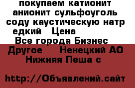 покупаем катионит анионит сульфоуголь соду каустическую натр едкий › Цена ­ 150 000 - Все города Бизнес » Другое   . Ненецкий АО,Нижняя Пеша с.